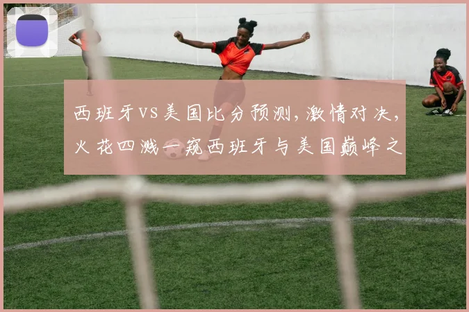 西班牙vs美国比分预测,激情对决,火花四溅一窥西班牙与美国巅峰之战